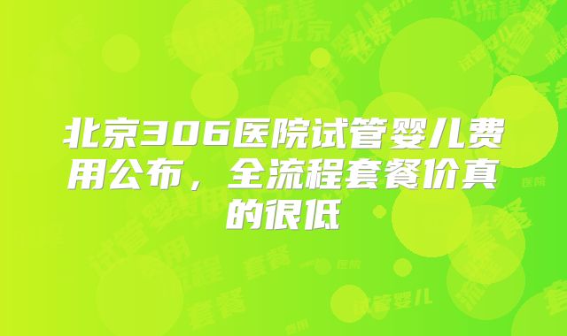 北京306医院试管婴儿费用公布，全流程套餐价真的很低