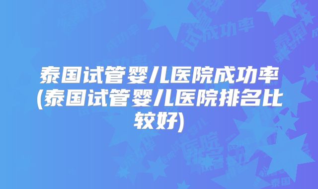 泰国试管婴儿医院成功率(泰国试管婴儿医院排名比较好)
