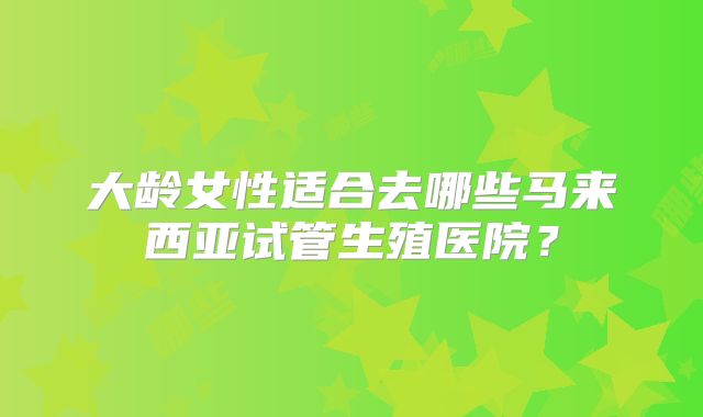 大龄女性适合去哪些马来西亚试管生殖医院？