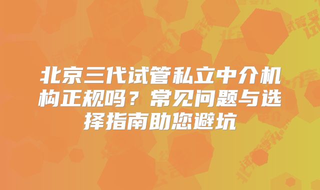 北京三代试管私立中介机构正规吗?常见问题与选择指南助您避坑