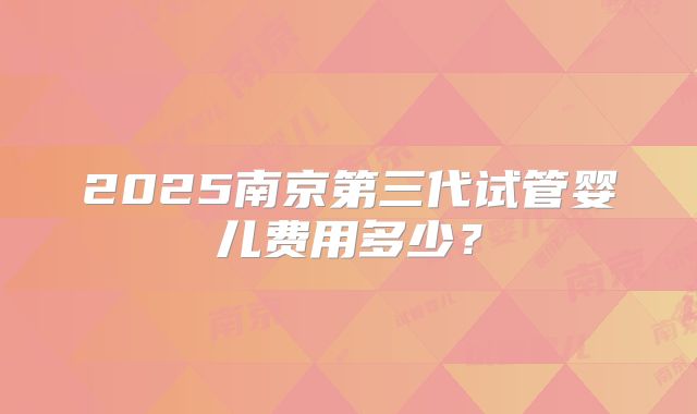 2025南京第三代试管婴儿费用多少？