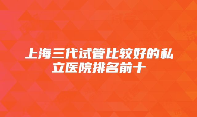 上海三代试管比较好的私立医院排名前十