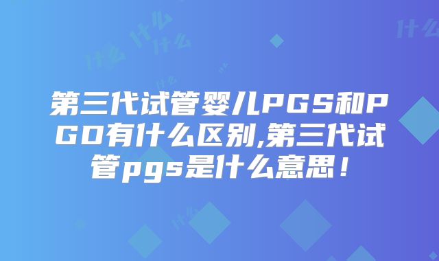 第三代试管婴儿PGS和PGD有什么区别,第三代试管pgs是什么意思!