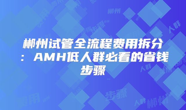 郴州试管全流程费用拆分：AMH低人群必看的省钱步骤