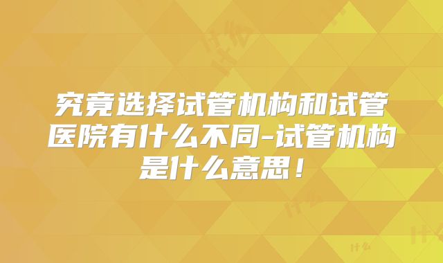 究竟选择试管机构和试管医院有什么不同-试管机构是什么意思！