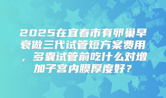 2025在宜春市有卵巢早衰做三代试管短方案费用，多囊试管前吃什么对增加子宫内膜厚度好？