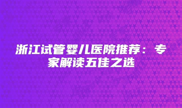 浙江试管婴儿医院推荐：专家解读五佳之选