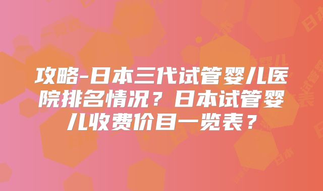 攻略-日本三代试管婴儿医院排名情况？日本试管婴儿收费价目一览表？
