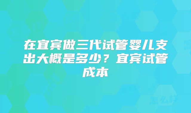 在宜宾做三代试管婴儿支出大概是多少?宜宾试管成本