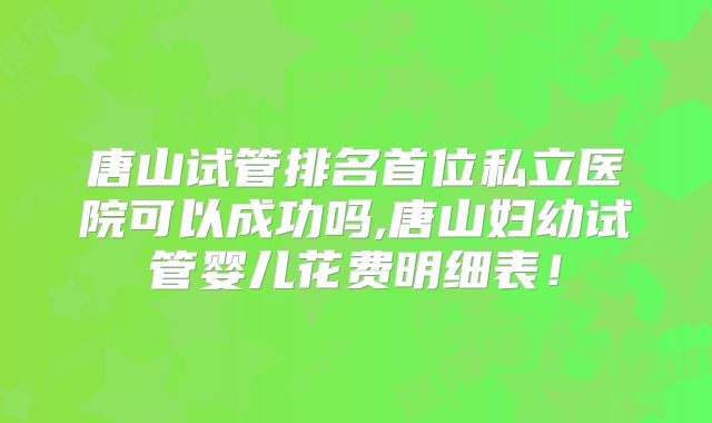 唐山试管排名首位私立医院可以成功吗,唐山妇幼试管婴儿花费明细表!