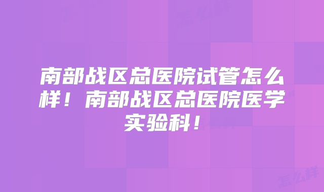 南部战区总医院试管怎么样！南部战区总医院医学实验科！