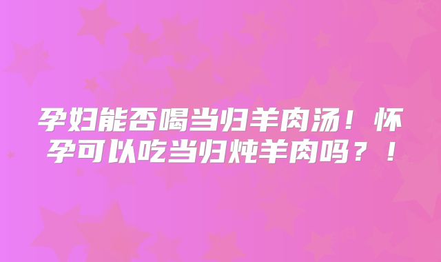 孕妇能否喝当归羊肉汤!怀孕可以吃当归炖羊肉吗?!