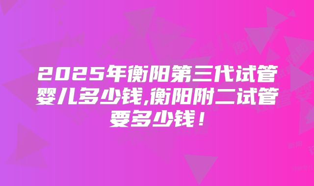 2025年衡阳第三代试管婴儿多少钱,衡阳附二试管要多少钱！