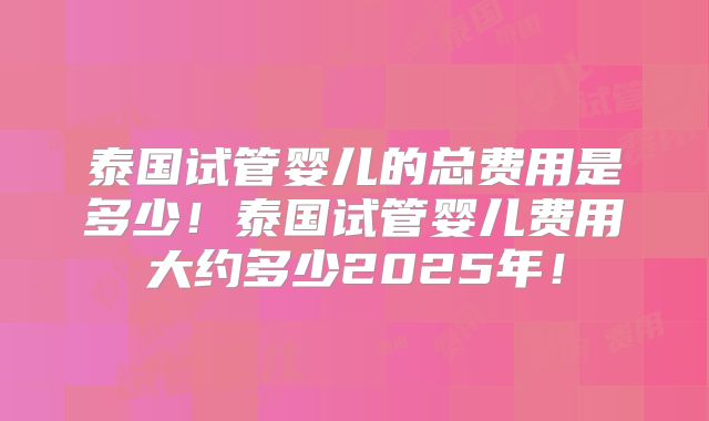 泰国试管婴儿的总费用是多少！泰国试管婴儿费用大约多少2025年！