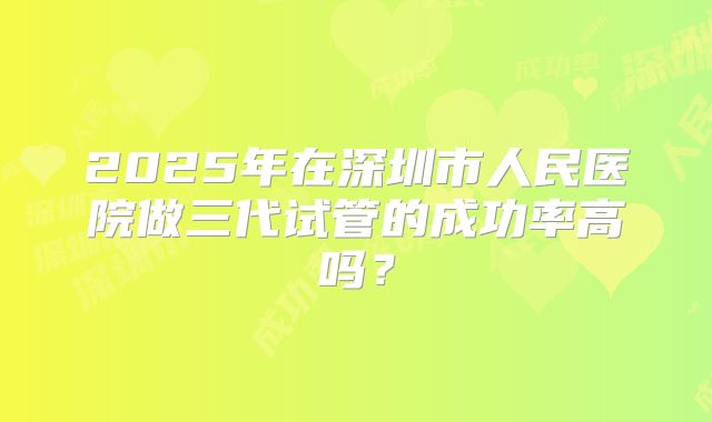 2025年在深圳市人民医院做三代试管的成功率高吗？
