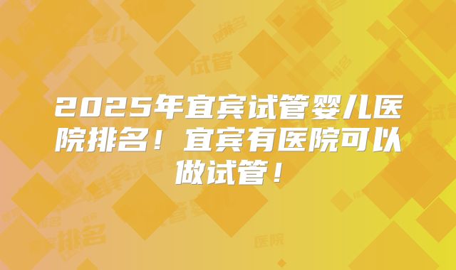 2025年宜宾试管婴儿医院排名！宜宾有医院可以做试管！