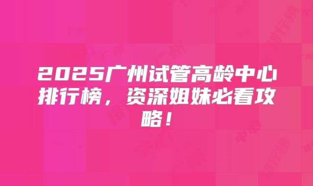 2025广州试管高龄中心排行榜，资深姐妹必看攻略！