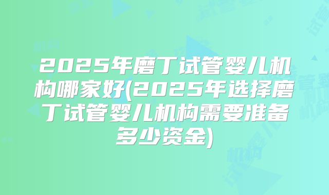2025年磨丁试管婴儿机构哪家好(2025年选择磨丁试管婴儿机构需要准备多少资金)