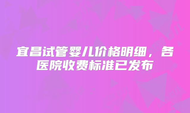 宜昌试管婴儿价格明细，各医院收费标准已发布