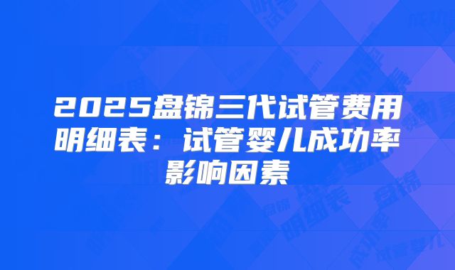 2025盘锦三代试管费用明细表:试管婴儿成功率影响因素