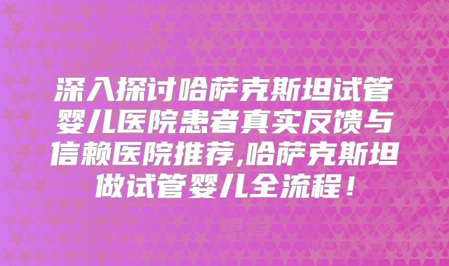 深入探讨哈萨克斯坦试管婴儿医院患者真实反馈与信赖医院推荐,哈萨克斯坦做试管婴儿全流程！