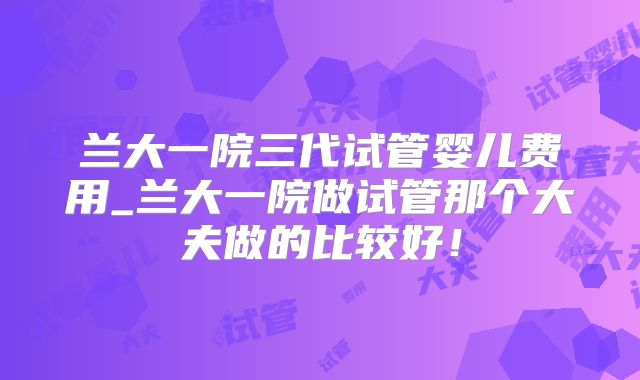 兰大一院三代试管婴儿费用_兰大一院做试管那个大夫做的比较好！