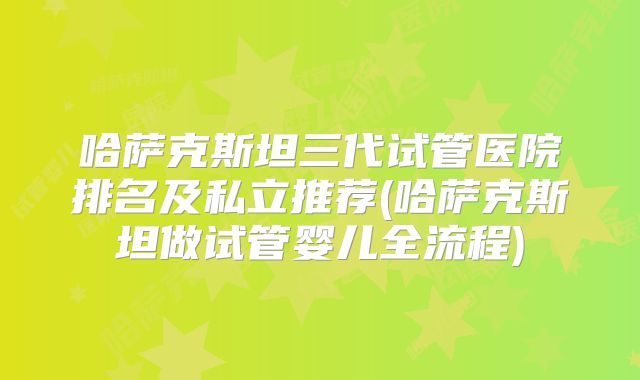 哈萨克斯坦三代试管医院排名及私立推荐(哈萨克斯坦做试管婴儿全流程)