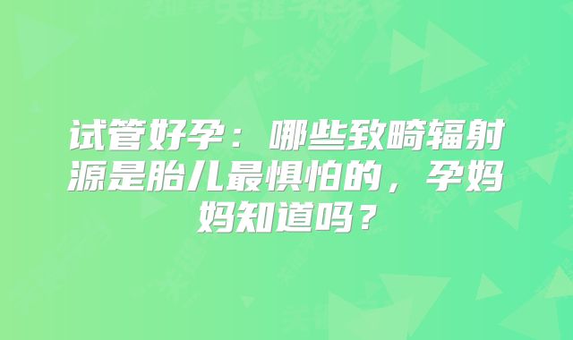 试管好孕:哪些致畸辐射源是胎儿最惧怕的,孕妈妈知道吗?