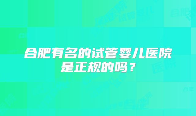 合肥有名的试管婴儿医院是正规的吗？