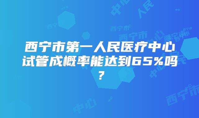 西宁市第一人民医疗中心试管成概率能达到65%吗？