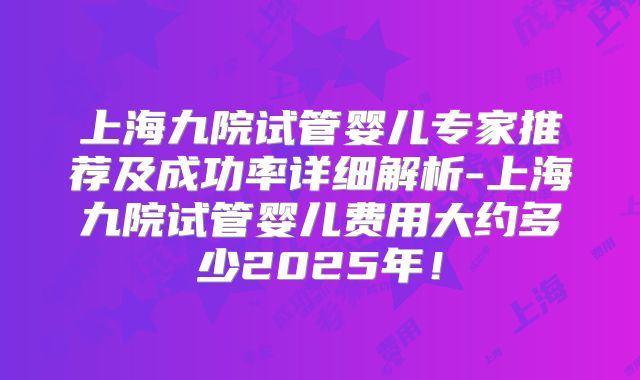 上海九院试管婴儿专家推荐及成功率详细解析-上海九院试管婴儿费用大约多少2025年!