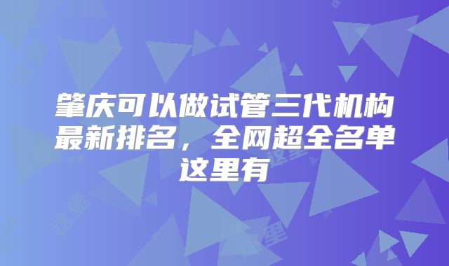 肇庆可以做试管三代机构最新排名，全网超全名单这里有