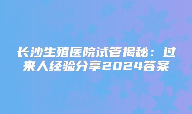 长沙生殖医院试管揭秘：过来人经验分享2024答案