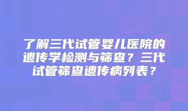了解三代试管婴儿医院的遗传学检测与筛查?三代试管筛查遗传病列表?