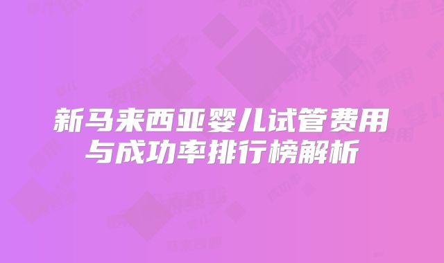 新马来西亚婴儿试管费用与成功率排行榜解析