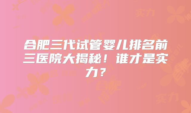 合肥三代试管婴儿排名前三医院大揭秘！谁才是实力？