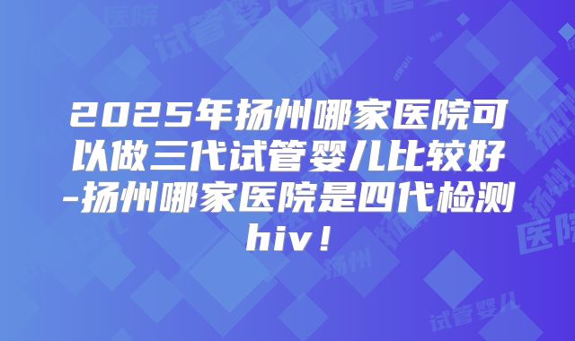 2025年扬州哪家医院可以做三代试管婴儿比较好-扬州哪家医院是四代检测hiv！
