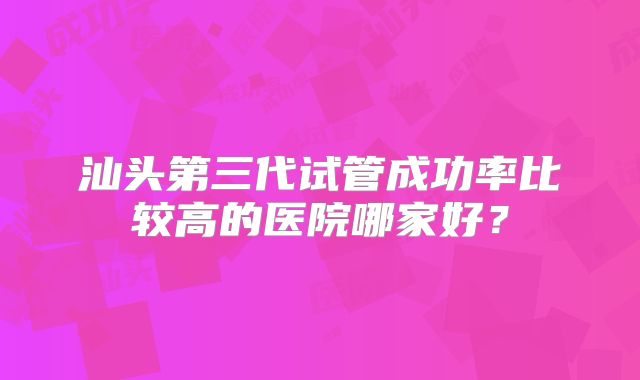 汕头第三代试管成功率比较高的医院哪家好？