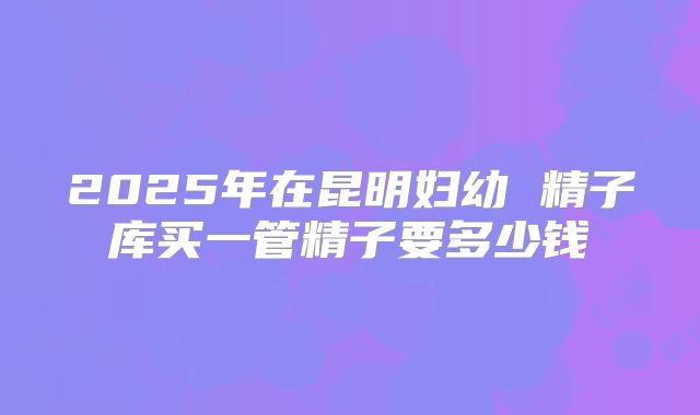 2025年在昆明妇幼 精子库买一管精子要多少钱