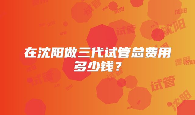 在沈阳做三代试管总费用多少钱？