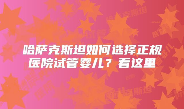 哈萨克斯坦如何选择正规医院试管婴儿?看这里
