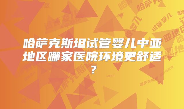 哈萨克斯坦试管婴儿中亚地区哪家医院环境更舒适？