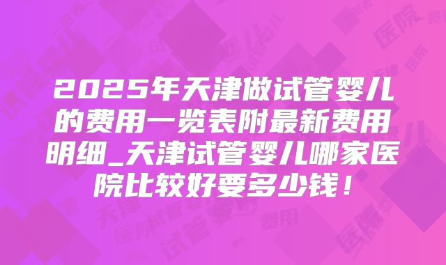 2025年天津做试管婴儿的费用一览表附最新费用明细_天津试管婴儿哪家医院比较好要多少钱！