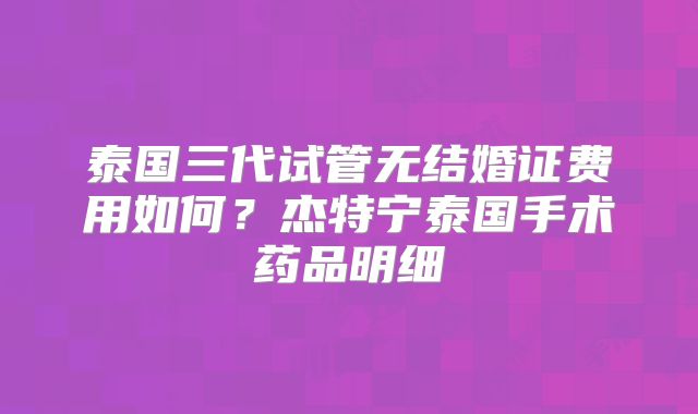 泰国三代试管无结婚证费用如何？杰特宁泰国手术药品明细