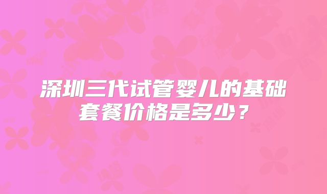 深圳三代试管婴儿的基础套餐价格是多少？