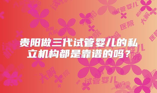 贵阳做三代试管婴儿的私立机构都是靠谱的吗？