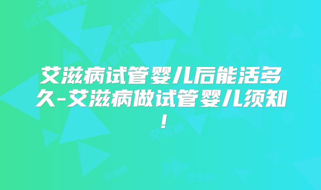 艾滋病试管婴儿后能活多久-艾滋病做试管婴儿须知！