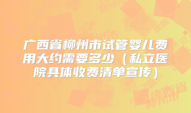 广西省柳州市试管婴儿费用大约需要多少（私立医院具体收费清单宣传）