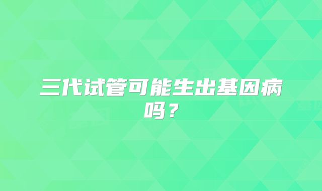 三代试管可能生出基因病吗？