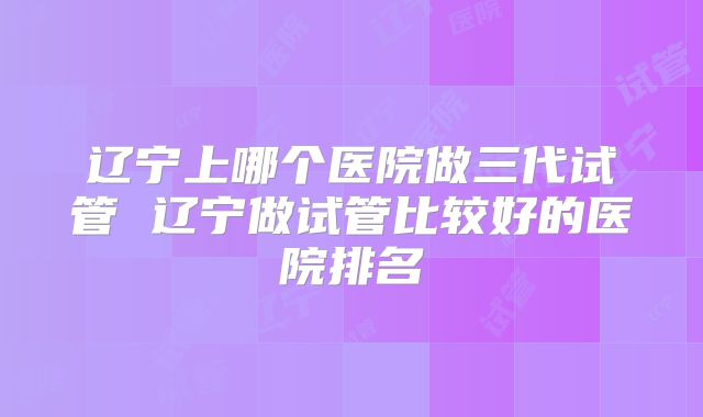 辽宁上哪个医院做三代试管 辽宁做试管比较好的医院排名